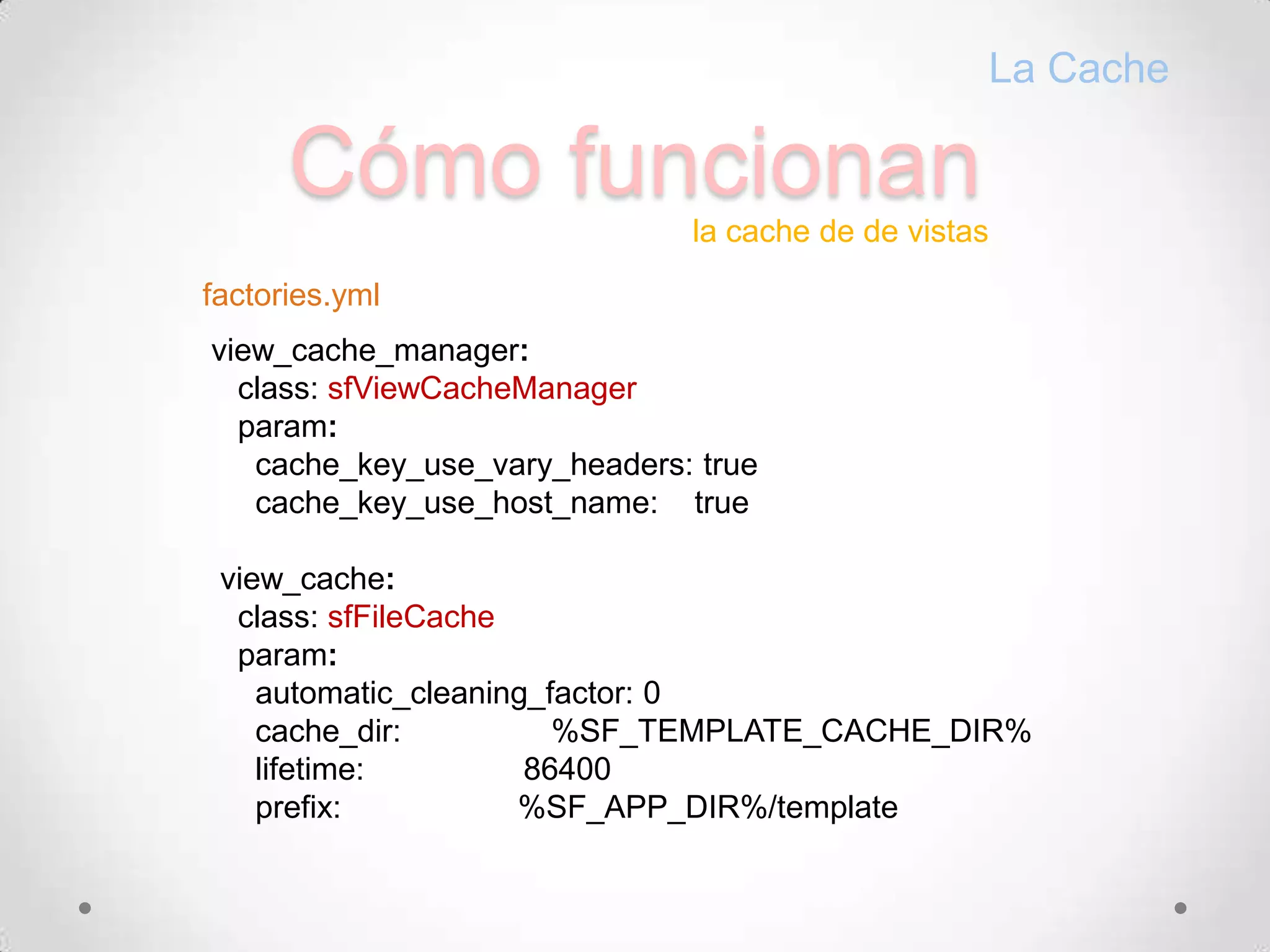 CómofuncionanLa Cachela cache de de vistasfactories.ymlview_cache_manager:class: sfViewCacheManager    param:cache_key_use_vary_headers: truecache_key_use_host_name:    trueview_cache:class: sfFileCache    param:automatic_cleaning_factor: 0cache_dir:                 %SF_TEMPLATE_CACHE_DIR%      lifetime:                  86400      prefix:                    %SF_APP_DIR%/template
