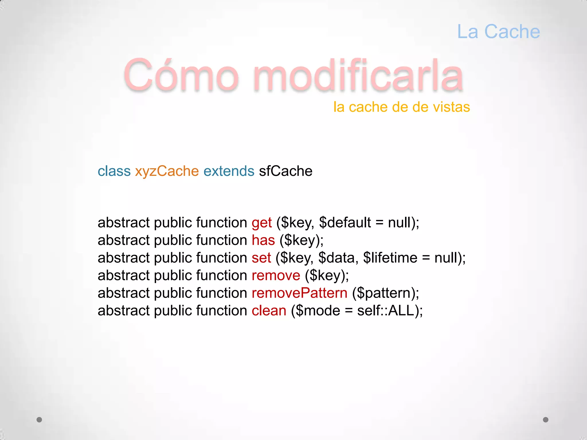 CómomodificarlaLa Cachela cache de de vistasclass xyzCache extendssfCacheabstract public function get ($key, $default = null);abstract public function has ($key);abstract public function set ($key, $data, $lifetime = null);abstract public function remove ($key);abstract public function removePattern($pattern);abstract public function clean ($mode = self::ALL);