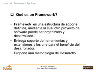 Rodrigo Miranda Blog: www.rodrigomiranda.cl Inducción Framework Symfony Qué es un Framework? Framewok  es una estructura de soporte definida, mediante la cual otro proyecto de software puede ser organizado y desarrollado. Entrega soporte de herramientas y extensiones y los une para el beneficio del desarrollador. Propone una metodología de Desarrollo.  