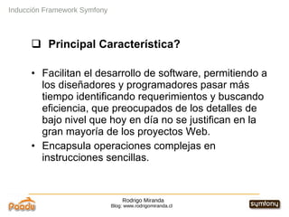 Rodrigo Miranda Blog: www.rodrigomiranda.cl Inducción Framework Symfony Principal Característica? Facilitan el desarrollo de software, permitiendo a los diseñadores y programadores pasar más tiempo identificando requerimientos y buscando eficiencia, que preocupados de los detalles de bajo nivel que hoy en día no se justifican en la gran mayoría de los proyectos Web. Encapsula operaciones complejas en instrucciones sencillas.  