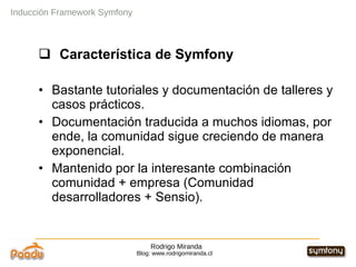 Rodrigo Miranda Blog: www.rodrigomiranda.cl Inducción Framework Symfony Característica de Symfony Bastante tutoriales y documentación de talleres y casos prácticos. Documentación traducida a muchos idiomas, por ende, la comunidad sigue creciendo de manera exponencial. Mantenido por la interesante combinación comunidad + empresa (Comunidad desarrolladores + Sensio).  