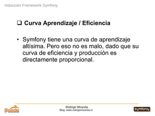Rodrigo Miranda Blog: www.rodrigomiranda.cl Inducción Framework Symfony Curva Aprendizaje / Eficiencia Symfony tiene una curva de aprendizaje altísima. Pero eso no es malo, dado que su curva de eficiencia y producción es directamente proporcional. 