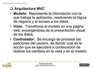 Rodrigo Miranda Blog: www.rodrigomiranda.cl Observando a Symfony Arquitectura MVC Modelo:  Representa la información con la que trabaja la aplicación, resolviendo la lógica de negocio y el acceso a los datos. Vista:  Transforma el modelo en una página web, encargándose de la presentación visual de los datos. Controlador:  Se encarga de procesar las peticiones del usuario, de decidir cual es la acción que se ejecutará a continuación de realizar los cambios en la vista y en el modelo. 