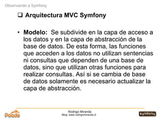 Rodrigo Miranda Blog: www.rodrigomiranda.cl Observando a Symfony Arquitectura MVC Symfony Modelo:  Se subdivide en la capa de acceso a los datos y en la capa de abstracción de la base de datos. De esta forma, las funciones que acceden a los datos no utilizan sentencias ni consultas que dependen de una base de datos, sino que utilizan otras funciones para realizar consultas. Así si se cambia de base de datos solamente es necesario actualizar la capa de abstracción. 