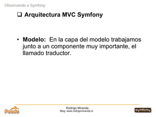Rodrigo Miranda Blog: www.rodrigomiranda.cl Observando a Symfony Arquitectura MVC Symfony Modelo:  En la capa del modelo trabajamos junto a un componente muy importante, el llamado traductor. 