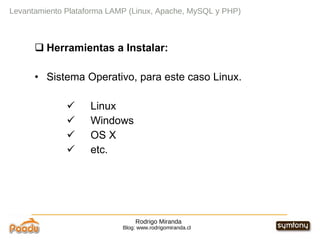 Rodrigo Miranda Blog: www.rodrigomiranda.cl Levantamiento Plataforma LAMP (Linux, Apache, MySQL y PHP) Herramientas a Instalar: Sistema Operativo, para este caso Linux. Linux Windows OS X etc. 