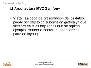 Rodrigo Miranda Blog: www.rodrigomiranda.cl Observando a Symfony Arquitectura MVC Symfony Vista:  La capa de presentación de los datos, puede ser objeto de subdivisión grafica ya que siempre en ellas hay zonas que se repiten, ejemplo: Header o Footer (pueden formar parte de layout). 