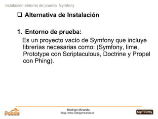 Rodrigo Miranda Blog: www.rodrigomiranda.cl Instalación entorno de prueba  Symfony Alternativa de Instalación 1.  Entorno de prueba:  Es un proyecto vacío de Symfony que incluye librerías necesarias como: (Symfony, lime, Prototype con Scriptaculous, Doctrine y Propel con Phing).   