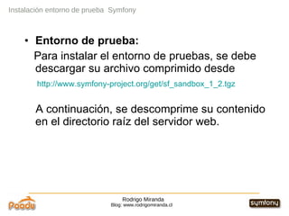Rodrigo Miranda Blog: www.rodrigomiranda.cl Instalación entorno de prueba  Symfony Entorno de prueba:  Para instalar el entorno de pruebas, se debe descargar su archivo comprimido desde http://www.symfony-project.org/get/sf_sandbox_1_2.tgz A continuación, se descomprime su contenido en el directorio raíz del servidor web. 