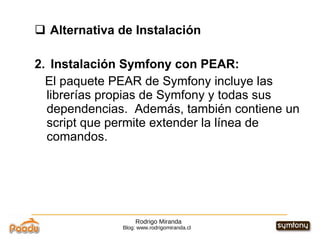 Rodrigo Miranda Blog: www.rodrigomiranda.cl Alternativa de Instalación 2.  Instalación Symfony con PEAR:  El paquete PEAR de Symfony incluye las librerías propias de Symfony y todas sus dependencias.  Además, también contiene un script que permite extender la línea de comandos. 