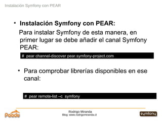 Rodrigo Miranda Blog: www.rodrigomiranda.cl Instalación Symfony con PEAR Instalación Symfony con PEAR:  Para instalar Symfony de esta manera, en primer lugar se debe añadir el canal Symfony PEAR: Para comprobar librerías disponibles en ese canal: #  pear channel-discover pear.symfony-project.com #  pear remote-list –c  symfony 