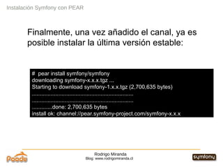 Rodrigo Miranda Blog: www.rodrigomiranda.cl Finalmente, una vez añadido el canal, ya es posible instalar la última versión estable: Instalación Symfony con PEAR #  pear install symfony/symfony downloading symfony-x.x.x.tgz ... Starting to download symfony-1.x.x.tgz (2,700,635 bytes) ................................................................. ................................................................. .............done: 2,700,635 bytes install ok: channel://pear.symfony-project.com/symfony-x.x.x 