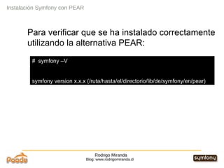 Rodrigo Miranda Blog: www.rodrigomiranda.cl Para verificar que se ha instalado correctamente utilizando la alternativa PEAR: Instalación Symfony con PEAR #  symfony –V symfony version x.x.x (/ruta/hasta/el/directorio/lib/de/symfony/en/pear) 