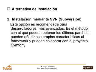 Rodrigo Miranda Blog: www.rodrigomiranda.cl Alternativa de Instalación 2.  Instalación mediante SVN (Subversión)  Esta opción es recomendada para desarrolladores más avanzados. Es el método con el que pueden obtener los últimos parches, pueden añadir sus propias características al framework y pueden colaborar con el proyecto Symfony. 