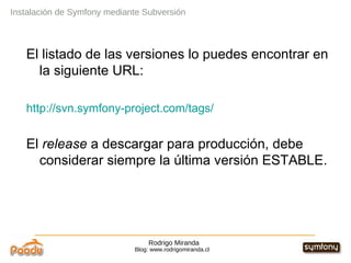 Rodrigo Miranda Blog: www.rodrigomiranda.cl El listado de las versiones lo puedes encontrar en la siguiente URL: http://svn.symfony-project.com/tags/ El  release  a descargar para producción, debe considerar siempre la última versión ESTABLE. Instalación de Symfony mediante Subversión 