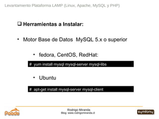 Rodrigo Miranda Blog: www.rodrigomiranda.cl Levantamiento Plataforma LAMP (Linux, Apache, MySQL y PHP) Herramientas a Instalar: Motor Base de Datos  MySQL 5.x o superior fedora, CentOS, RedHat: Ubuntu #  yum install mysql mysql-server mysql-libs  #  apt-get install mysql-server mysql-client  