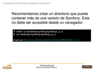 Rodrigo Miranda Blog: www.rodrigomiranda.cl Recomendamos crear un directorio que pueda contener más de una versión de Symfony. Este no debe ser accesible desde un navegador. Instalación de Symfony mediante Subversión #  mkdir –p /versiones-symfony/symfonyx_x_x/ #  cd /versiones-symfony/symfonyx_x_x # svn co  http://svn.symfony-project.com/tags/RELEASE_x_x_x/  . 