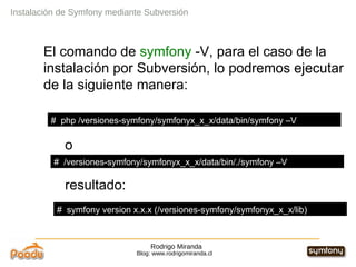 Rodrigo Miranda Blog: www.rodrigomiranda.cl El comando de  symfony  -V, para el caso de la instalación por Subversión, lo podremos ejecutar de la siguiente manera: o resultado: Instalación de Symfony mediante Subversión #  php /versiones-symfony/symfonyx_x_x/data/bin/symfony –V #  /versiones-symfony/symfonyx_x_x/data/bin/./symfony –V #  symfony version x.x.x (/versiones-symfony/symfonyx_x_x/lib) 