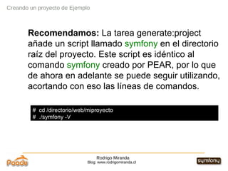 Rodrigo Miranda Blog: www.rodrigomiranda.cl Creando un proyecto de Ejemplo Recomendamos:  La tarea generate:project añade un script llamado  symfony  en el directorio raíz del proyecto. Este script es idéntico al comando  symfony  creado por PEAR, por lo que de ahora en adelante se puede seguir utilizando, acortando con eso las líneas de comandos. #  cd /directorio/web/miproyecto #  ./symfony -V 