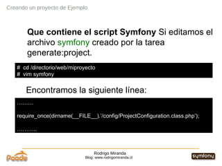 Rodrigo Miranda Blog: www.rodrigomiranda.cl Creando un proyecto de Ejemplo Que contiene el script Symfony  Si editamos el archivo  symfony  creado por la tarea generate:project. Encontramos la siguiente línea: #  cd /directorio/web/miproyecto #  vim symfony  ……… require_once(dirname(__FILE__).’/config/ProjectConfiguration.class.php’); ……… .. 