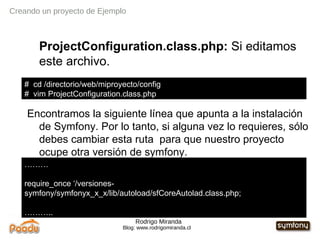 Rodrigo Miranda Blog: www.rodrigomiranda.cl Creando un proyecto de Ejemplo ProjectConfiguration.class.php:  Si editamos este archivo. Encontramos la siguiente línea que apunta a la instalación de Symfony. Por lo tanto, si alguna vez lo requieres, sólo debes cambiar esta ruta  para que nuestro proyecto ocupe otra versión de symfony. #  cd /directorio/web/miproyecto/config #  vim ProjectConfiguration.class.php  ……… require_once ‘ /versiones-symfony/symfonyx_x_x/ lib/autoload/sfCoreAutolad.class.php; ……… .. 