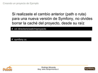 Rodrigo Miranda Blog: www.rodrigomiranda.cl Creando un proyecto de Ejemplo Si realizaste el cambio anterior (path o ruta) para una nueva versión de Symfony, no olvides borrar la caché del proyecto, desde su raíz #  symfony cc #  cd /directorio/web/miproyecto 