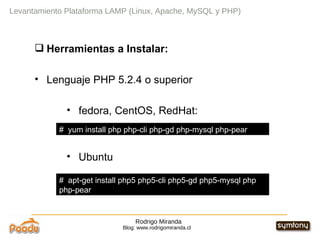 Rodrigo Miranda Blog: www.rodrigomiranda.cl Levantamiento Plataforma LAMP (Linux, Apache, MySQL y PHP) Herramientas a Instalar: Lenguaje PHP 5.2.4 o superior fedora, CentOS, RedHat: Ubuntu #  yum install php php-cli php-gd php-mysql php-pear  #  apt-get install php5 php5-cli php5-gd php5-mysql php php-pear 