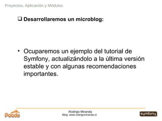 Rodrigo Miranda Blog: www.rodrigomiranda.cl Proyectos, Aplicación y Módulos Desarrollaremos un microblog: Ocuparemos un ejemplo del tutorial de Symfony, actualizándolo a la última versión estable y con algunas recomendaciones importantes. 