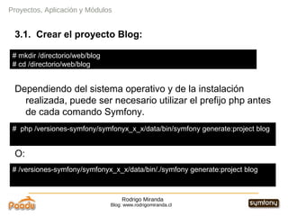 Rodrigo Miranda Blog: www.rodrigomiranda.cl Proyectos, Aplicación y Módulos 3.1.  Crear el proyecto Blog: Dependiendo del sistema operativo y de la instalación realizada, puede ser necesario utilizar el prefijo php antes de cada comando Symfony. O: #  php /versiones-symfony/symfonyx_x_x/data/bin/symfony generate:project blog # /versiones-symfony/symfonyx_x_x/data/bin/./symfony generate:project blog # mkdir /directorio/web/blog # cd /directorio/web/blog 