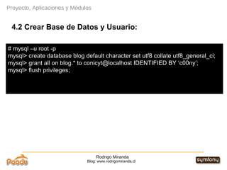 Rodrigo Miranda Blog: www.rodrigomiranda.cl 4.2 Crear Base de Datos y Usuario: Proyecto, Aplicaciones y Módulos # mysql –u root -p  mysql> create database blog default character set utf8 collate utf8_general_ci; mysql> grant all on blog.* to conicyt@localhost IDENTIFIED BY ‘c00ny’; mysql> flush privileges; 