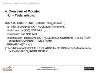 Rodrigo Miranda Blog: www.rodrigomiranda.cl 4. Construir el Modelo: 4.1 – Tabla articulo: CREATE TABLE IF NOT EXISTS `blog_articulo` ( `id` int(11) unsigned NOT NULL auto_increment, `titulo` varchar(255) NOT NULL, `contenido` text NOT NULL, `modificacion` timestamp NOT NULL default CURRENT_TIMESTAMP on update CURRENT_TIMESTAMP, PRIMARY KEY  (`id`) ) ENGINE=InnoDB DEFAULT CHARSET=utf8 COMMENT='Mantenedor de Posts' AUTO_INCREMENT=1 ; Proyecto, Aplicaciones y Módulos 