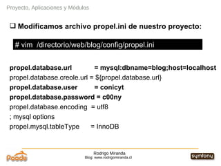 Rodrigo Miranda Blog: www.rodrigomiranda.cl Modificamos archivo propel.ini de nuestro proyecto: propel.database.url  = mysql:dbname=blog;host=localhost propel.database.creole.url = ${propel.database.url} propel.database.user  = conicyt propel.database.password = c00ny propel.database.encoding  = utf8 ; mysql options propel.mysql.tableType  = InnoDB Proyecto, Aplicaciones y Módulos # vim  /directorio/web/blog/config/propel.ini 