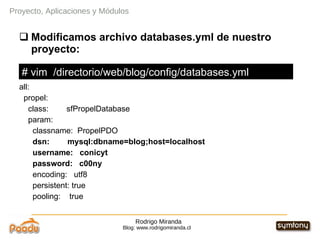 Rodrigo Miranda Blog: www.rodrigomiranda.cl Proyecto, Aplicaciones y Módulos Modificamos archivo databases.yml de nuestro proyecto: all: propel: class:  sfPropelDatabase param: classname:  PropelPDO dsn:  mysql:dbname=blog;host=localhost username:  conicyt password:  c00ny encoding:  utf8 persistent: true pooling:  true # vim  /directorio/web/blog/config/databases.yml 
