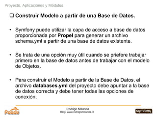 Rodrigo Miranda Blog: www.rodrigomiranda.cl Proyecto, Aplicaciones y Módulos Construir Modelo a partir de una Base de Datos. Symfony puede utilizar la capa de acceso a base de datos proporcionada por  Propel  para generar un archivo schema.yml a partir de una base de datos existente. Se trata de una opción muy útil cuando se priefere trabajar primero en la base de datos antes de trabajar con el modelo de Objetos. Para construir el Modelo a partir de la Base de Datos, el archivo  databases.yml  del proyecto debe apuntar a la base de datos correcta y debe tener todas las opciones de conexión. 