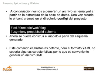 Rodrigo Miranda Blog: www.rodrigomiranda.cl Proyecto, Aplicaciones y Módulos A continuación vamos a generar un archivo schema.yml a partir de la estructura de la base de datos. Una vez creado lo encontraremos en el directorio  config/  del proyecto. Ahora se puede construir el modelo a partir del esquema generado. Este comando es bastantes potente, pero el formato YAML no soporta algunas características por lo que es conveniente generar un archivo XML. # cd /directorio/web/blog #./symfony propel:build-schema 