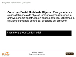 Rodrigo Miranda Blog: www.rodrigomiranda.cl Proyecto, Aplicaciones y Módulos Construcción del Modelo de Objetos:  Para generar las clases del modelo de objetos tomando como referencia el archivo schema construido en el paso anterior, utilizamos la siguiente sentencia dentro del directorio del proyecto. #./symfony propel:build-model 