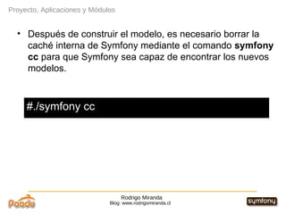 Rodrigo Miranda Blog: www.rodrigomiranda.cl Después de construir el modelo, es necesario borrar la caché interna de Symfony mediante el comando  symfony cc  para que Symfony sea capaz de encontrar los nuevos modelos. Proyecto, Aplicaciones y Módulos #./symfony cc 