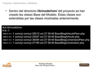 Rodrigo Miranda Blog: www.rodrigomiranda.cl Dentro del directorio  lib/model/om/  del proyecto se han creado las clases Base del Modelo. Estas clases son extendidas por las clases mostradas anteriormente. Proyecto, Aplicaciones y Módulos #cd lib/model/om # ls –l -rw-r--r-- 1 conicyt conicyt 28212 oct 27 09:46 BaseBlogArticuloPeer.php -rw-r--r-- 1 conicyt conicyt 29357 oct 27 09:46 BaseBlogArticulo.php -rw-r--r-- 1 conicyt conicyt 36094 oct 27 09:46 BaseBlogComentarioPeer.php -rw-r--r-- 1 conicyt conicyt 27190 oct 27 09:46 BaseBlogComentario.php 