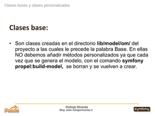 Rodrigo Miranda Blog: www.rodrigomiranda.cl Clases bases y clases personalizadas Clases base: Son clases creadas en el directorio  lib/model/om/  del proyecto a las cuales le precede la palabra Base. En ellas NO debemos añadir métodos personalizados ya que cada vez que se genera el modelo, con el comando  symfony propel:build-model,  se borran y se vuelven a crear. 
