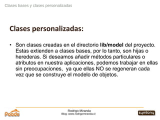 Rodrigo Miranda Blog: www.rodrigomiranda.cl Clases bases y clases personalizadas Clases personalizadas: Son clases creadas en el directorio  lib/model  del proyecto. Estas extienden a clases bases, por lo tanto, son hijas o herederas. Si deseamos añadir métodos particulares o atributos en nuestra aplicaciones, podemos trabajar en ellas sin preocupaciones,  ya que ellas NO se regeneran cada vez que se construye el modelo de objetos. 
