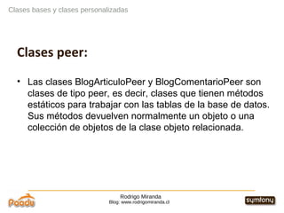 Rodrigo Miranda Blog: www.rodrigomiranda.cl Clases bases y clases personalizadas Clases peer: Las clases BlogArticuloPeer y BlogComentarioPeer son clases de tipo peer, es decir, clases que tienen métodos estáticos para trabajar con las tablas de la base de datos. Sus métodos devuelven normalmente un objeto o una colección de objetos de la clase objeto relacionada. 