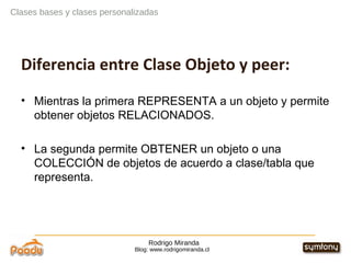 Rodrigo Miranda Blog: www.rodrigomiranda.cl Clases bases y clases personalizadas Diferencia entre Clase Objeto y peer: Mientras la primera REPRESENTA a un objeto y permite obtener objetos RELACIONADOS. La segunda permite OBTENER un objeto o una COLECCIÓN de objetos de acuerdo a clase/tabla que representa.  
