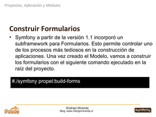 Rodrigo Miranda Blog: www.rodrigomiranda.cl Construir Formularios Symfony a partir de la versión 1.1 incorporó un subframework para Formularios. Esto permite controlar uno de los procesos más tediosos en la construcción de aplicaciones. Una vez creado el Modelo, vamos a construir los formularios con el siguiente comando ejecutado en la raíz del proyecto. Proyectos, Aplicación y Módulos #./symfony propel:build-forms 