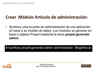 Rodrigo Miranda Blog: www.rodrigomiranda.cl Administrador de la Aplicación Crear  Módulo Artículo de administración: Symfony crea la parte de administración de una aplicación en base a su modelo de datos. Los módulos se generan en base a objetos Propel mediante la tarea  propel:generate-admin. #./symfony propel:generate-admin administrador  BlogArticulo 