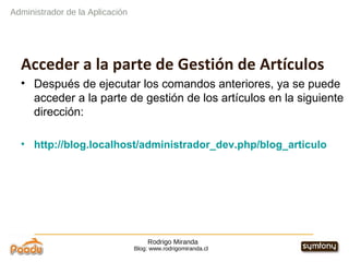 Rodrigo Miranda Blog: www.rodrigomiranda.cl Acceder a la parte de Gestión de Artículos Después de ejecutar los comandos anteriores, ya se puede acceder a la parte de gestión de los artículos en la siguiente dirección: http://blog.localhost/administrador_dev.php/blog_articulo Administrador de la Aplicación 