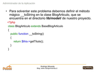 Rodrigo Miranda Blog: www.rodrigomiranda.cl Para solventar este problema debemos definir el método mágico __toString en la clase BlogArticulo, que se encuentra en el directorio  lib/model/  de nuestro proyecto. <?php class  BlogArticulo  extends  BaseBlogArticulo { public   function  __toString() { return   $this-> getTitulo(); } } Administrador de la Aplicación 