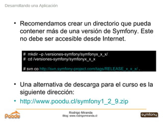 Rodrigo Miranda Blog: www.rodrigomiranda.cl Recomendamos crear un directorio que pueda contener más de una versión de Symfony. Este no debe ser accesible desde Internet. Una alternativa de descarga para el curso es la siguiente dirección: http://www.poodu.cl/symfony1_2_9.zip Desarrollando una Aplicación #  mkdir –p /versiones-symfony/symfonyx_x_x/ #  cd /versiones-symfony/symfonyx_x_x # svn co  http://svn.symfony-project.com/tags/RELEASE_x_x_x/  . 