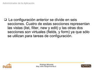 Rodrigo Miranda Blog: www.rodrigomiranda.cl La configuración anterior se divide en seis secciones. Cuatro de estas secciones representan las vistas (list, filter, new y edit) y las otras dos secciones son virtuales (fields, y form) ya que sólo se utilizan para tareas de configuración. Administrador de la Aplicación 
