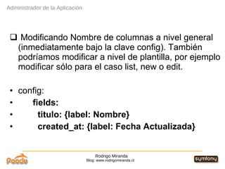 Rodrigo Miranda Blog: www.rodrigomiranda.cl Modificando Nombre de columnas a nivel general  (inmediatamente bajo la clave config). También podríamos modificar a nivel de plantilla, por ejemplo modificar sólo para el caso list, new o edit. config:  fields: titulo: {label: Nombre} created_at: {label: Fecha Actualizada}  Administrador de la Aplicación 