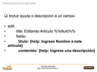 Rodrigo Miranda Blog: www.rodrigomiranda.cl Incluir ayuda o descripción a un campo. edit: title: Editando Artículo %%titulo%% fields: titulo: {help: Ingrese Nombre a este artículo} contenido: {help: Ingrese una descripción} Administrador de la Aplicación 
